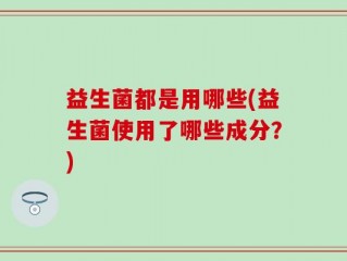 益生菌都是用哪些(益生菌使用了哪些成分？)