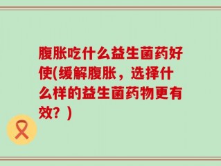 腹胀吃什么益生菌药好使(缓解腹胀，选择什么样的益生菌药物更有效？)