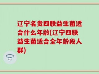 辽宁名贵四联益生菌适合什么年龄(辽宁四联益生菌适合全年龄段人群)