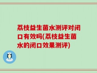 荔枝益生菌水测评对闭口有效吗(荔枝益生菌水的闭口效果测评)
