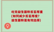 吃完益生菌粉舌苔厚重(如何减少舌苔厚度？益生菌粉是有效选择)