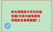 吃大蒜隔多久可以吃益生菌(大蒜与益生菌如何搭配食用更健康？)