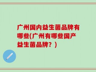 广州国内益生菌品牌有哪些(广州有哪些国产益生菌品牌？)
