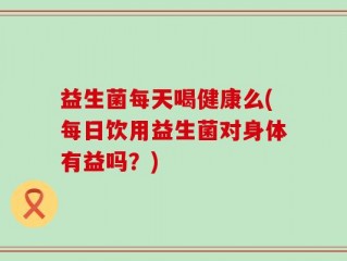 益生菌每天喝健康么(每日饮用益生菌对身体有益吗？)