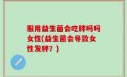服用益生菌会吃胖吗吗女性(益生菌会导致女性发胖？)