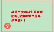 早晨空腹喝益生菌能减肥吗(空腹喝益生菌早晨减肥？)
