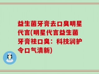 益生菌牙膏去口臭明星代言(明星代言益生菌牙膏祛口臭：科技润护令口气清新)