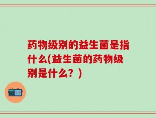 药物级别的益生菌是指什么(益生菌的药物级别是什么？)