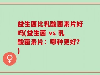 益生菌比乳酸菌素片好吗(益生菌 vs 乳酸菌素片：哪种更好？)