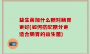 益生菌加什么糖对肠胃更好(如何搭配糖分更适合肠胃的益生菌)
