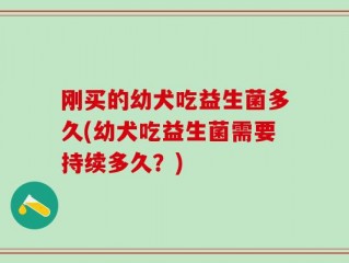 刚买的幼犬吃益生菌多久(幼犬吃益生菌需要持续多久？)