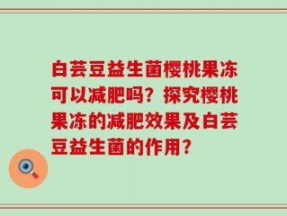 白芸豆益生菌樱桃果冻可以减肥吗？探究樱桃果冻的减肥效果及白芸豆益生菌的作用？