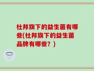 杜邦旗下的益生菌有哪些(杜邦旗下的益生菌品牌有哪些？)