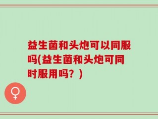 益生菌和头炮可以同服吗(益生菌和头炮可同时服用吗？)