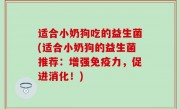 适合小奶狗吃的益生菌(适合小奶狗的益生菌推荐：增强免疫力，促进消化！)