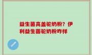益生菌高盖驼奶粉？伊利益生菌驼奶粉咋样