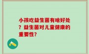 小孩吃益生菌有啥好处？益生菌对儿童健康的重要性？