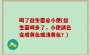 喝了益生菌总小便(益生菌喝多了，小便颜色变成黄色或浅黄色？)