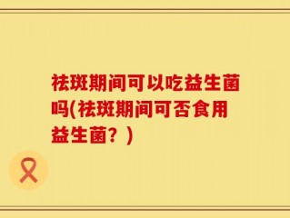 祛斑期间可以吃益生菌吗(祛斑期间可否食用益生菌？)