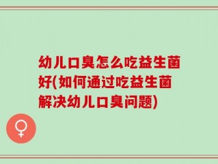 幼儿口臭怎么吃益生菌好(如何通过吃益生菌解决幼儿口臭问题)