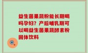 益生菌果蔬粉能长期喝吗孕妇？产后哺乳期可以喝益生菌果蔬酵素粉固体饮料