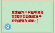 益生菌冻干粉在哪里能买到(购买益生菌冻干粉的渠道在哪里？)