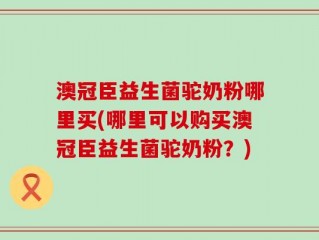 澳冠臣益生菌驼奶粉哪里买(哪里可以购买澳冠臣益生菌驼奶粉？)