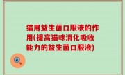 猫用益生菌口服液的作用(提高猫咪消化吸收能力的益生菌口服液)