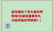 益生菌吃了多久能吃钙铁锌(吃益生菌要多久才能开始吃钙铁锌？)