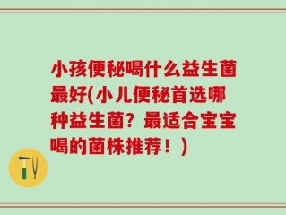 小孩便秘喝什么益生菌最好(小儿便秘首选哪种益生菌？最适合宝宝喝的菌株推荐！)