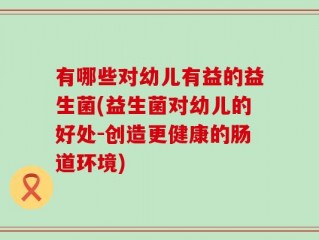 有哪些对幼儿有益的益生菌(益生菌对幼儿的好处-创造更健康的肠道环境)