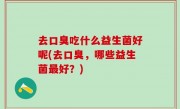 去口臭吃什么益生菌好呢(去口臭，哪些益生菌最好？)