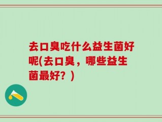 去口臭吃什么益生菌好呢(去口臭，哪些益生菌最好？)