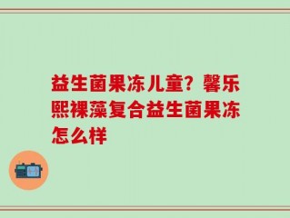 益生菌果冻儿童？馨乐熙裸藻复合益生菌果冻怎么样