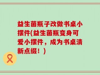 益生菌瓶子改做书桌小摆件(益生菌瓶变身可爱小摆件，成为书桌清新点缀！)