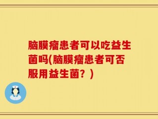 脑膜瘤患者可以吃益生菌吗(脑膜瘤患者可否服用益生菌？)