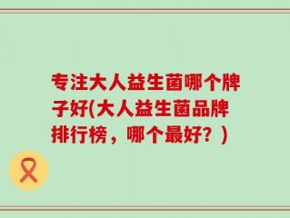 专注大人益生菌哪个牌子好(大人益生菌品牌排行榜，哪个最好？)