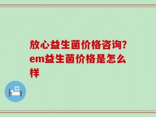 放心益生菌价格咨询？em益生菌价格是怎么样
