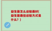 益生菌怎么运输最好(益生菌最佳运输方式是什么？)