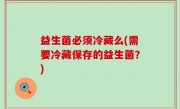 益生菌必须冷藏么(需要冷藏保存的益生菌？)