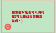 益生菌粉是否可以浇花草(可以用益生菌粉浇花吗？)