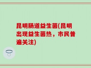 昆明肠道益生菌(昆明出现益生菌热，市民普遍关注)