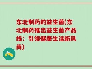 东北制药的益生菌(东北制药推出益生菌产品线：引领健康生活新风尚)