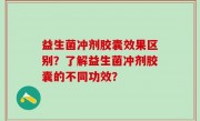 益生菌冲剂胶囊效果区别？了解益生菌冲剂胶囊的不同功效？