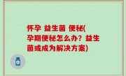 怀孕 益生菌 便秘(孕期便秘怎么办？益生菌或成为解决方案)