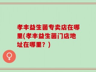 孝丰益生菌专卖店在哪里(孝丰益生菌门店地址在哪里？)