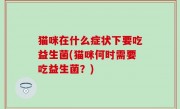 猫咪在什么症状下要吃益生菌(猫咪何时需要吃益生菌？)