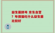 益生菌酵母 京东自营？布偶猫吃什么益生菌比较好