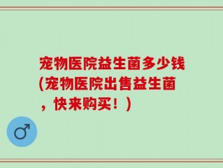 宠物医院益生菌多少钱(宠物医院出售益生菌，快来购买！)