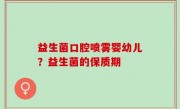 益生菌口腔喷雾婴幼儿？益生菌的保质期